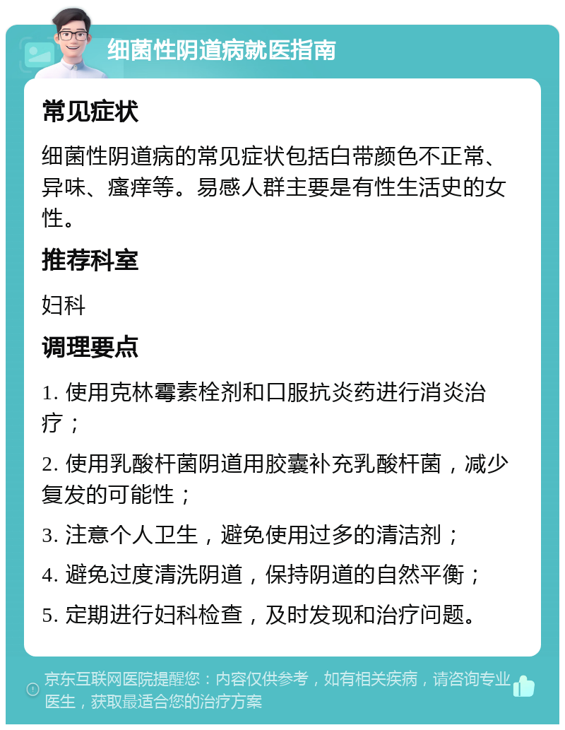 细菌性阴道病就医指南 常见症状 细菌性阴道病的常见症状包括白带颜色不正常、异味、瘙痒等。易感人群主要是有性生活史的女性。 推荐科室 妇科 调理要点 1. 使用克林霉素栓剂和口服抗炎药进行消炎治疗； 2. 使用乳酸杆菌阴道用胶囊补充乳酸杆菌，减少复发的可能性； 3. 注意个人卫生，避免使用过多的清洁剂； 4. 避免过度清洗阴道，保持阴道的自然平衡； 5. 定期进行妇科检查，及时发现和治疗问题。