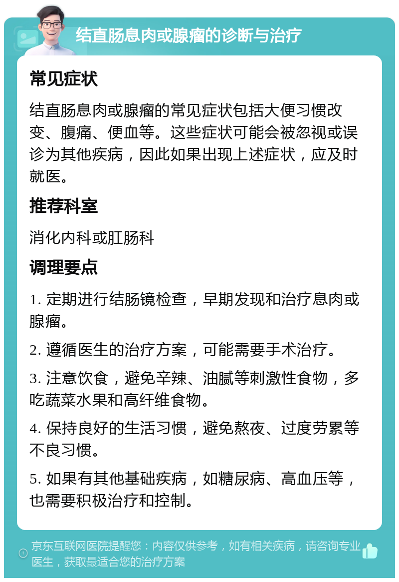 结直肠息肉或腺瘤的诊断与治疗 常见症状 结直肠息肉或腺瘤的常见症状包括大便习惯改变、腹痛、便血等。这些症状可能会被忽视或误诊为其他疾病，因此如果出现上述症状，应及时就医。 推荐科室 消化内科或肛肠科 调理要点 1. 定期进行结肠镜检查，早期发现和治疗息肉或腺瘤。 2. 遵循医生的治疗方案，可能需要手术治疗。 3. 注意饮食，避免辛辣、油腻等刺激性食物，多吃蔬菜水果和高纤维食物。 4. 保持良好的生活习惯，避免熬夜、过度劳累等不良习惯。 5. 如果有其他基础疾病，如糖尿病、高血压等，也需要积极治疗和控制。