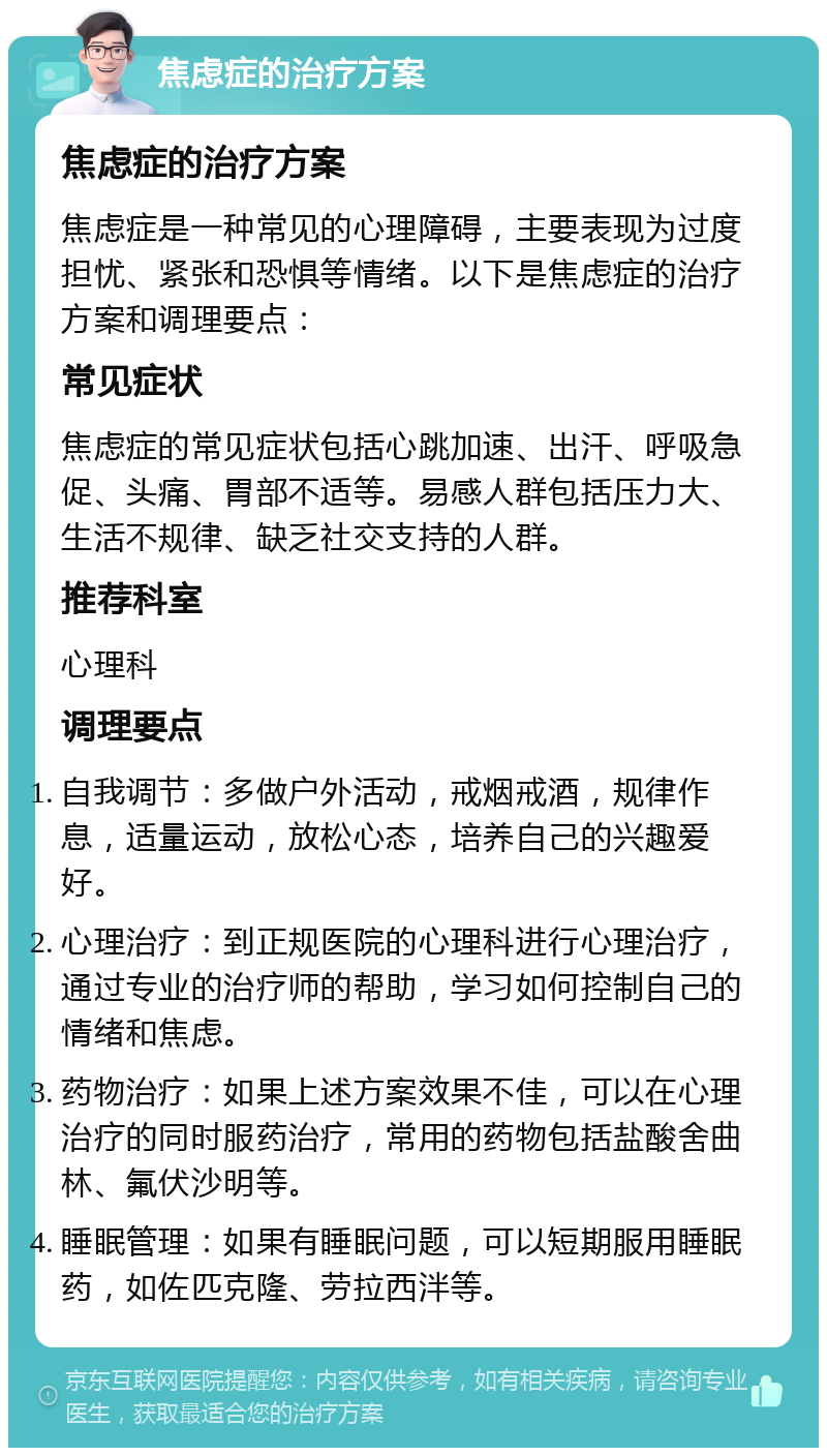 焦虑症的治疗方案 焦虑症的治疗方案 焦虑症是一种常见的心理障碍，主要表现为过度担忧、紧张和恐惧等情绪。以下是焦虑症的治疗方案和调理要点： 常见症状 焦虑症的常见症状包括心跳加速、出汗、呼吸急促、头痛、胃部不适等。易感人群包括压力大、生活不规律、缺乏社交支持的人群。 推荐科室 心理科 调理要点 自我调节：多做户外活动，戒烟戒酒，规律作息，适量运动，放松心态，培养自己的兴趣爱好。 心理治疗：到正规医院的心理科进行心理治疗，通过专业的治疗师的帮助，学习如何控制自己的情绪和焦虑。 药物治疗：如果上述方案效果不佳，可以在心理治疗的同时服药治疗，常用的药物包括盐酸舍曲林、氟伏沙明等。 睡眠管理：如果有睡眠问题，可以短期服用睡眠药，如佐匹克隆、劳拉西泮等。