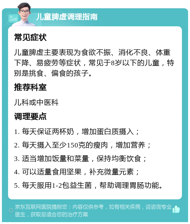 儿童脾虚调理指南 常见症状 儿童脾虚主要表现为食欲不振、消化不良、体重下降、易疲劳等症状，常见于8岁以下的儿童，特别是挑食、偏食的孩子。 推荐科室 儿科或中医科 调理要点 1. 每天保证两杯奶，增加蛋白质摄入； 2. 每天摄入至少150克的瘦肉，增加营养； 3. 适当增加饭量和菜量，保持均衡饮食； 4. 可以适量食用坚果，补充微量元素； 5. 每天服用1-2包益生菌，帮助调理胃肠功能。