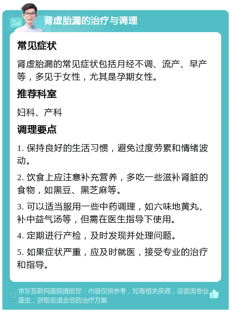 肾虚胎漏的治疗与调理 常见症状 肾虚胎漏的常见症状包括月经不调、流产、早产等，多见于女性，尤其是孕期女性。 推荐科室 妇科、产科 调理要点 1. 保持良好的生活习惯，避免过度劳累和情绪波动。 2. 饮食上应注意补充营养，多吃一些滋补肾脏的食物，如黑豆、黑芝麻等。 3. 可以适当服用一些中药调理，如六味地黄丸、补中益气汤等，但需在医生指导下使用。 4. 定期进行产检，及时发现并处理问题。 5. 如果症状严重，应及时就医，接受专业的治疗和指导。