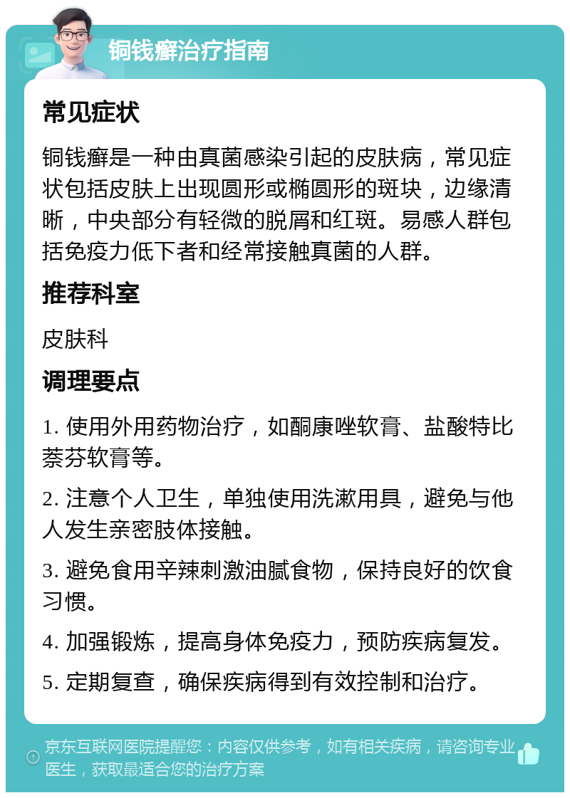 铜钱癣治疗指南 常见症状 铜钱癣是一种由真菌感染引起的皮肤病，常见症状包括皮肤上出现圆形或椭圆形的斑块，边缘清晰，中央部分有轻微的脱屑和红斑。易感人群包括免疫力低下者和经常接触真菌的人群。 推荐科室 皮肤科 调理要点 1. 使用外用药物治疗，如酮康唑软膏、盐酸特比萘芬软膏等。 2. 注意个人卫生，单独使用洗漱用具，避免与他人发生亲密肢体接触。 3. 避免食用辛辣刺激油腻食物，保持良好的饮食习惯。 4. 加强锻炼，提高身体免疫力，预防疾病复发。 5. 定期复查，确保疾病得到有效控制和治疗。