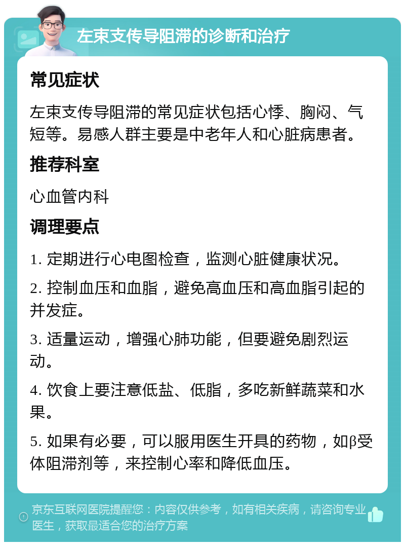 左束支传导阻滞的诊断和治疗 常见症状 左束支传导阻滞的常见症状包括心悸、胸闷、气短等。易感人群主要是中老年人和心脏病患者。 推荐科室 心血管内科 调理要点 1. 定期进行心电图检查，监测心脏健康状况。 2. 控制血压和血脂，避免高血压和高血脂引起的并发症。 3. 适量运动，增强心肺功能，但要避免剧烈运动。 4. 饮食上要注意低盐、低脂，多吃新鲜蔬菜和水果。 5. 如果有必要，可以服用医生开具的药物，如β受体阻滞剂等，来控制心率和降低血压。