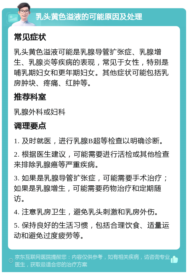 乳头黄色溢液的可能原因及处理 常见症状 乳头黄色溢液可能是乳腺导管扩张症、乳腺增生、乳腺炎等疾病的表现，常见于女性，特别是哺乳期妇女和更年期妇女。其他症状可能包括乳房肿块、疼痛、红肿等。 推荐科室 乳腺外科或妇科 调理要点 1. 及时就医，进行乳腺B超等检查以明确诊断。 2. 根据医生建议，可能需要进行活检或其他检查来排除乳腺癌等严重疾病。 3. 如果是乳腺导管扩张症，可能需要手术治疗；如果是乳腺增生，可能需要药物治疗和定期随访。 4. 注意乳房卫生，避免乳头刺激和乳房外伤。 5. 保持良好的生活习惯，包括合理饮食、适量运动和避免过度疲劳等。