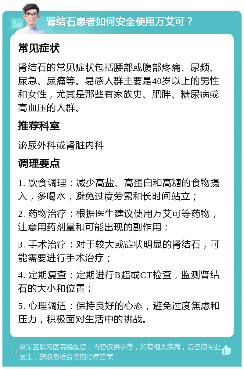 肾结石患者如何安全使用万艾可？ 常见症状 肾结石的常见症状包括腰部或腹部疼痛、尿频、尿急、尿痛等。易感人群主要是40岁以上的男性和女性，尤其是那些有家族史、肥胖、糖尿病或高血压的人群。 推荐科室 泌尿外科或肾脏内科 调理要点 1. 饮食调理：减少高盐、高蛋白和高糖的食物摄入，多喝水，避免过度劳累和长时间站立； 2. 药物治疗：根据医生建议使用万艾可等药物，注意用药剂量和可能出现的副作用； 3. 手术治疗：对于较大或症状明显的肾结石，可能需要进行手术治疗； 4. 定期复查：定期进行B超或CT检查，监测肾结石的大小和位置； 5. 心理调适：保持良好的心态，避免过度焦虑和压力，积极面对生活中的挑战。