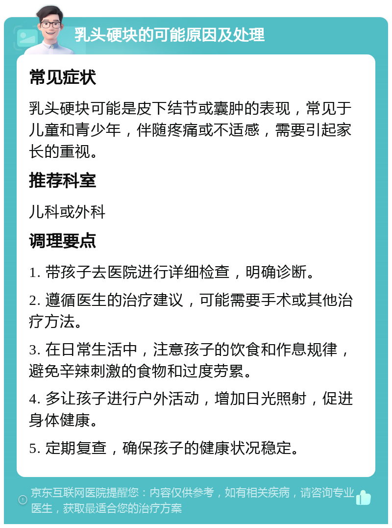 乳头硬块的可能原因及处理 常见症状 乳头硬块可能是皮下结节或囊肿的表现，常见于儿童和青少年，伴随疼痛或不适感，需要引起家长的重视。 推荐科室 儿科或外科 调理要点 1. 带孩子去医院进行详细检查，明确诊断。 2. 遵循医生的治疗建议，可能需要手术或其他治疗方法。 3. 在日常生活中，注意孩子的饮食和作息规律，避免辛辣刺激的食物和过度劳累。 4. 多让孩子进行户外活动，增加日光照射，促进身体健康。 5. 定期复查，确保孩子的健康状况稳定。