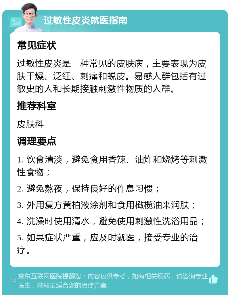 过敏性皮炎就医指南 常见症状 过敏性皮炎是一种常见的皮肤病，主要表现为皮肤干燥、泛红、刺痛和蜕皮。易感人群包括有过敏史的人和长期接触刺激性物质的人群。 推荐科室 皮肤科 调理要点 1. 饮食清淡，避免食用香辣、油炸和烧烤等刺激性食物； 2. 避免熬夜，保持良好的作息习惯； 3. 外用复方黄柏液涂剂和食用橄榄油来润肤； 4. 洗澡时使用清水，避免使用刺激性洗浴用品； 5. 如果症状严重，应及时就医，接受专业的治疗。