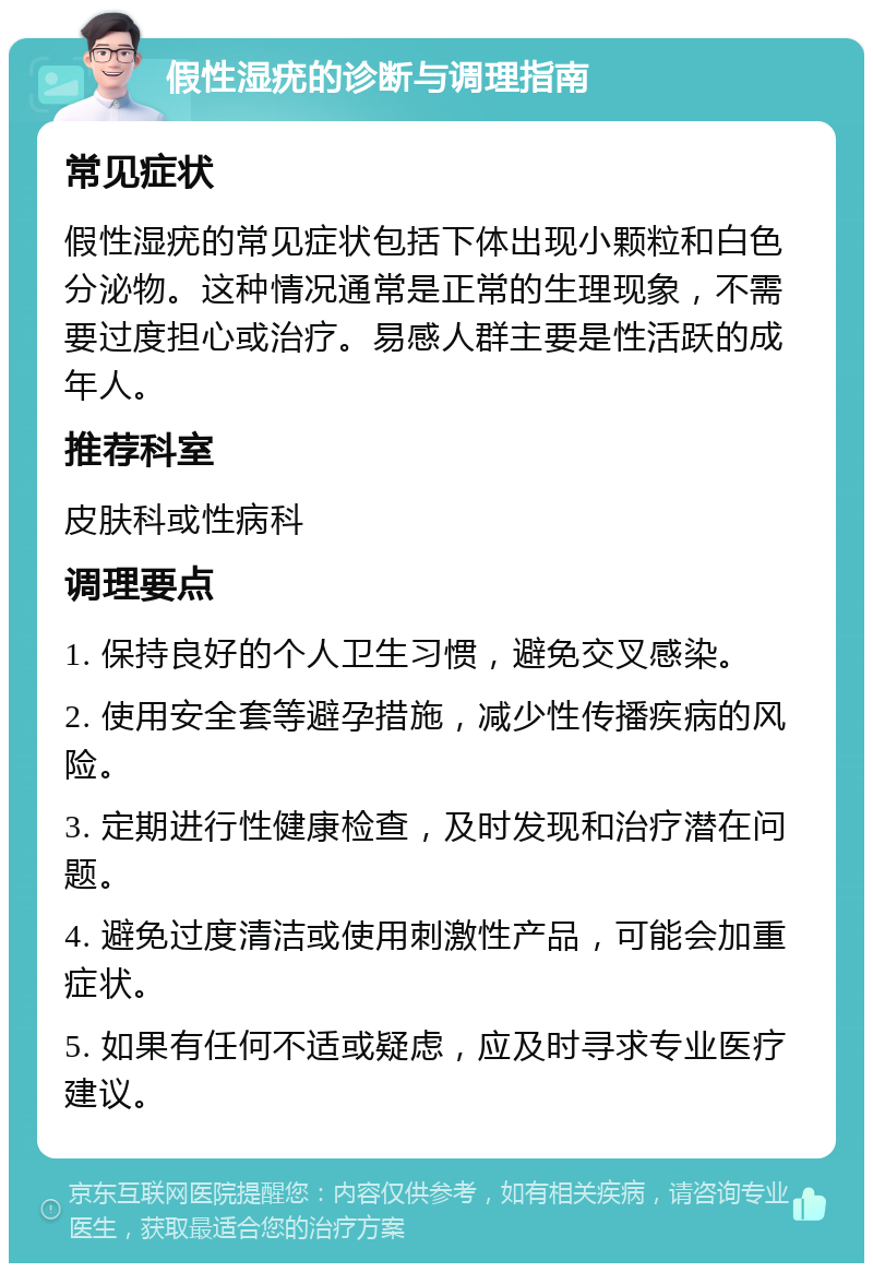 假性湿疣的诊断与调理指南 常见症状 假性湿疣的常见症状包括下体出现小颗粒和白色分泌物。这种情况通常是正常的生理现象，不需要过度担心或治疗。易感人群主要是性活跃的成年人。 推荐科室 皮肤科或性病科 调理要点 1. 保持良好的个人卫生习惯，避免交叉感染。 2. 使用安全套等避孕措施，减少性传播疾病的风险。 3. 定期进行性健康检查，及时发现和治疗潜在问题。 4. 避免过度清洁或使用刺激性产品，可能会加重症状。 5. 如果有任何不适或疑虑，应及时寻求专业医疗建议。