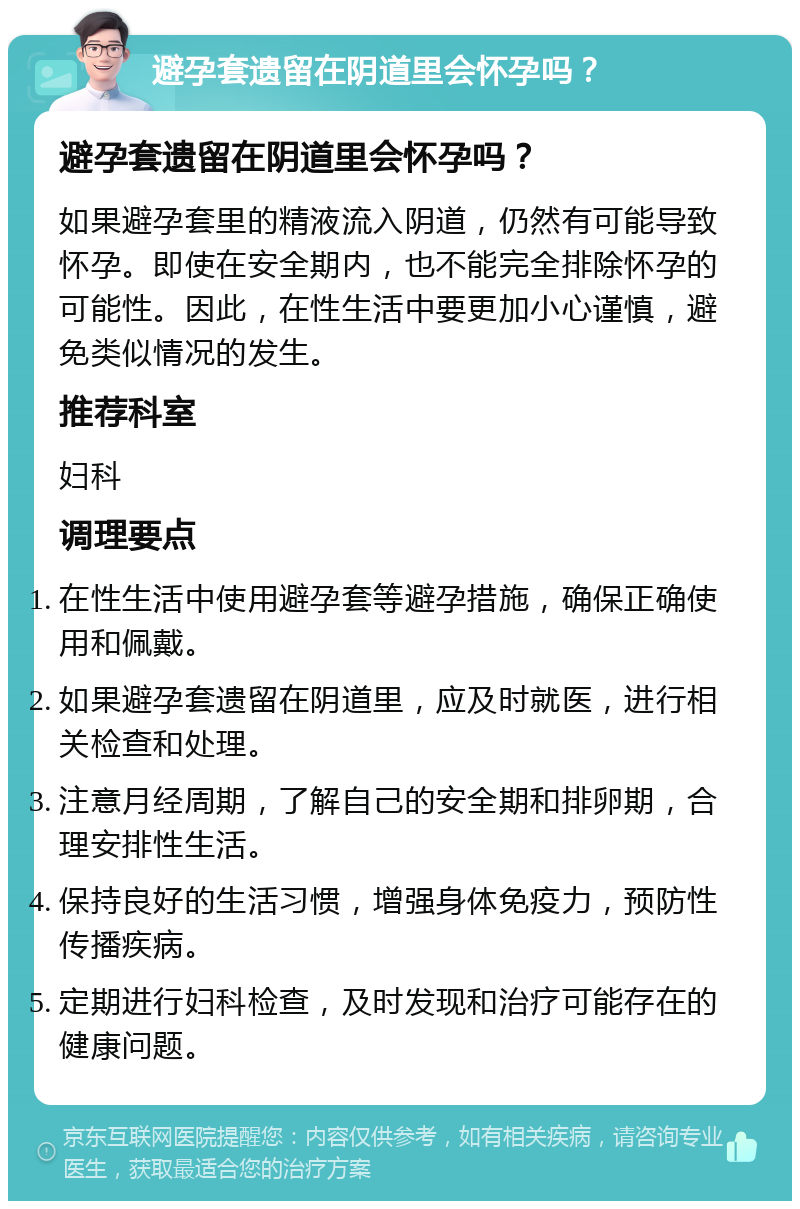 避孕套遗留在阴道里会怀孕吗？ 避孕套遗留在阴道里会怀孕吗？ 如果避孕套里的精液流入阴道，仍然有可能导致怀孕。即使在安全期内，也不能完全排除怀孕的可能性。因此，在性生活中要更加小心谨慎，避免类似情况的发生。 推荐科室 妇科 调理要点 在性生活中使用避孕套等避孕措施，确保正确使用和佩戴。 如果避孕套遗留在阴道里，应及时就医，进行相关检查和处理。 注意月经周期，了解自己的安全期和排卵期，合理安排性生活。 保持良好的生活习惯，增强身体免疫力，预防性传播疾病。 定期进行妇科检查，及时发现和治疗可能存在的健康问题。