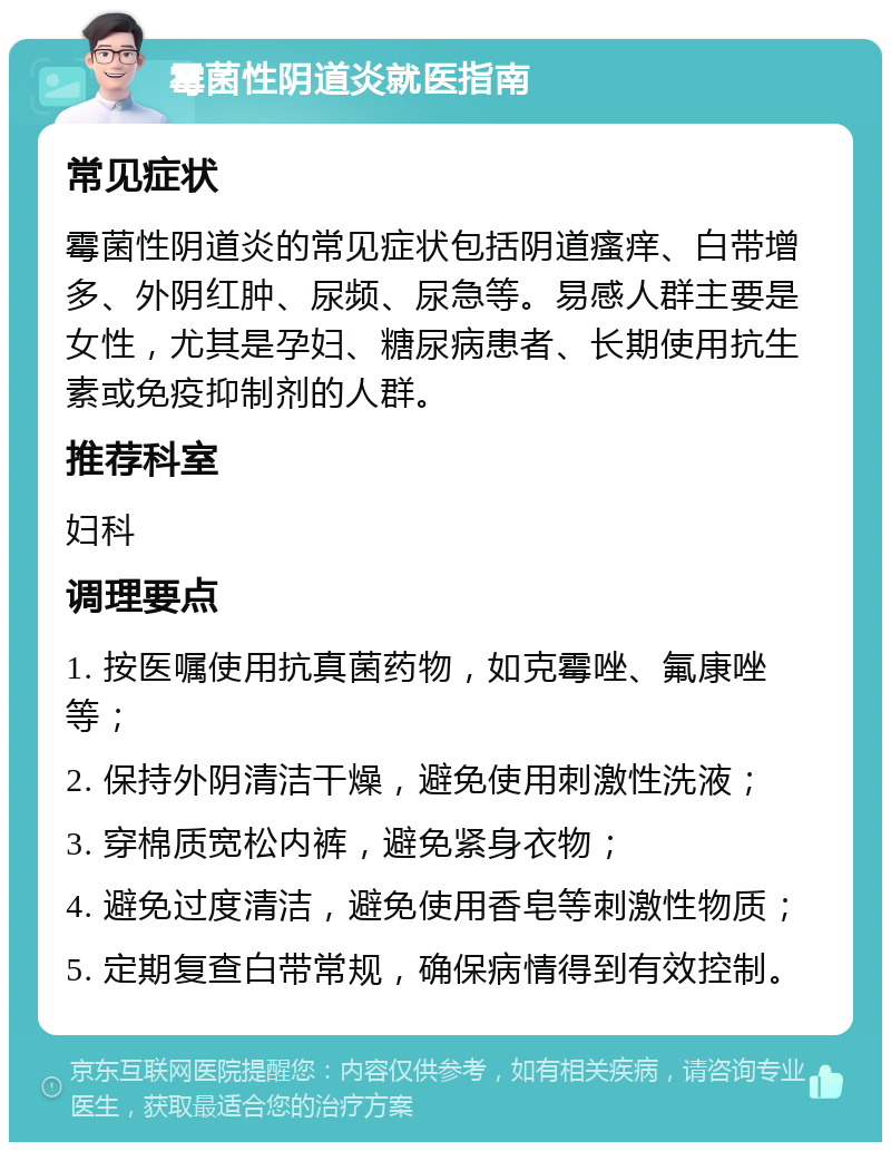 霉菌性阴道炎就医指南 常见症状 霉菌性阴道炎的常见症状包括阴道瘙痒、白带增多、外阴红肿、尿频、尿急等。易感人群主要是女性，尤其是孕妇、糖尿病患者、长期使用抗生素或免疫抑制剂的人群。 推荐科室 妇科 调理要点 1. 按医嘱使用抗真菌药物，如克霉唑、氟康唑等； 2. 保持外阴清洁干燥，避免使用刺激性洗液； 3. 穿棉质宽松内裤，避免紧身衣物； 4. 避免过度清洁，避免使用香皂等刺激性物质； 5. 定期复查白带常规，确保病情得到有效控制。