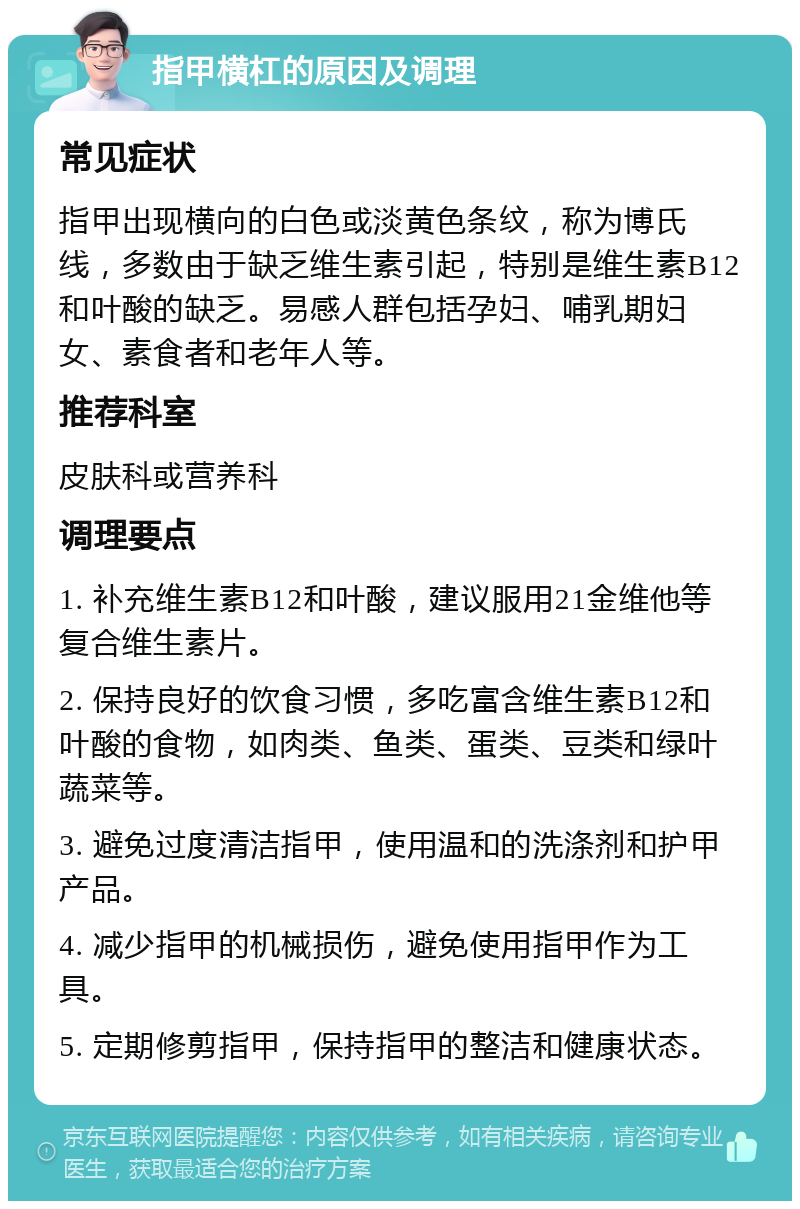 指甲横杠的原因及调理 常见症状 指甲出现横向的白色或淡黄色条纹，称为博氏线，多数由于缺乏维生素引起，特别是维生素B12和叶酸的缺乏。易感人群包括孕妇、哺乳期妇女、素食者和老年人等。 推荐科室 皮肤科或营养科 调理要点 1. 补充维生素B12和叶酸，建议服用21金维他等复合维生素片。 2. 保持良好的饮食习惯，多吃富含维生素B12和叶酸的食物，如肉类、鱼类、蛋类、豆类和绿叶蔬菜等。 3. 避免过度清洁指甲，使用温和的洗涤剂和护甲产品。 4. 减少指甲的机械损伤，避免使用指甲作为工具。 5. 定期修剪指甲，保持指甲的整洁和健康状态。