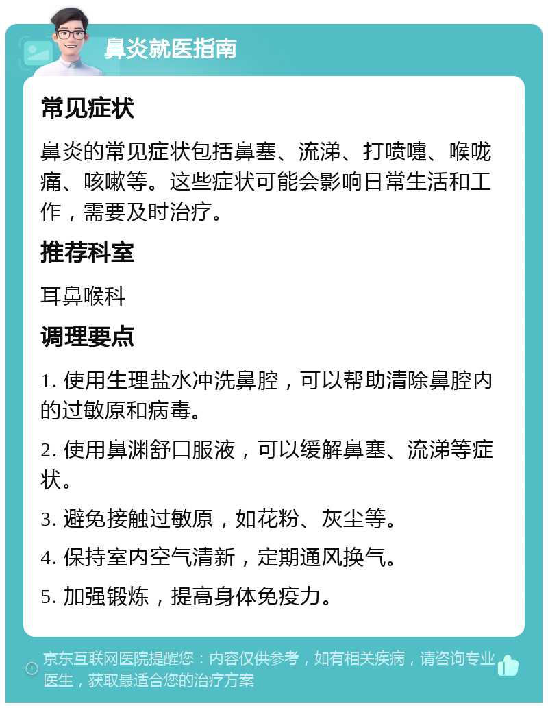 鼻炎就医指南 常见症状 鼻炎的常见症状包括鼻塞、流涕、打喷嚏、喉咙痛、咳嗽等。这些症状可能会影响日常生活和工作，需要及时治疗。 推荐科室 耳鼻喉科 调理要点 1. 使用生理盐水冲洗鼻腔，可以帮助清除鼻腔内的过敏原和病毒。 2. 使用鼻渊舒口服液，可以缓解鼻塞、流涕等症状。 3. 避免接触过敏原，如花粉、灰尘等。 4. 保持室内空气清新，定期通风换气。 5. 加强锻炼，提高身体免疫力。