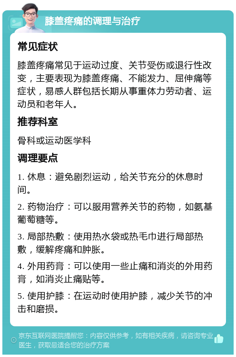 膝盖疼痛的调理与治疗 常见症状 膝盖疼痛常见于运动过度、关节受伤或退行性改变，主要表现为膝盖疼痛、不能发力、屈伸痛等症状，易感人群包括长期从事重体力劳动者、运动员和老年人。 推荐科室 骨科或运动医学科 调理要点 1. 休息：避免剧烈运动，给关节充分的休息时间。 2. 药物治疗：可以服用营养关节的药物，如氨基葡萄糖等。 3. 局部热敷：使用热水袋或热毛巾进行局部热敷，缓解疼痛和肿胀。 4. 外用药膏：可以使用一些止痛和消炎的外用药膏，如消炎止痛贴等。 5. 使用护膝：在运动时使用护膝，减少关节的冲击和磨损。