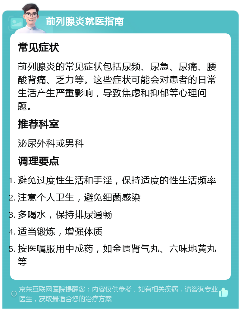 前列腺炎就医指南 常见症状 前列腺炎的常见症状包括尿频、尿急、尿痛、腰酸背痛、乏力等。这些症状可能会对患者的日常生活产生严重影响，导致焦虑和抑郁等心理问题。 推荐科室 泌尿外科或男科 调理要点 避免过度性生活和手淫，保持适度的性生活频率 注意个人卫生，避免细菌感染 多喝水，保持排尿通畅 适当锻炼，增强体质 按医嘱服用中成药，如金匮肾气丸、六味地黄丸等