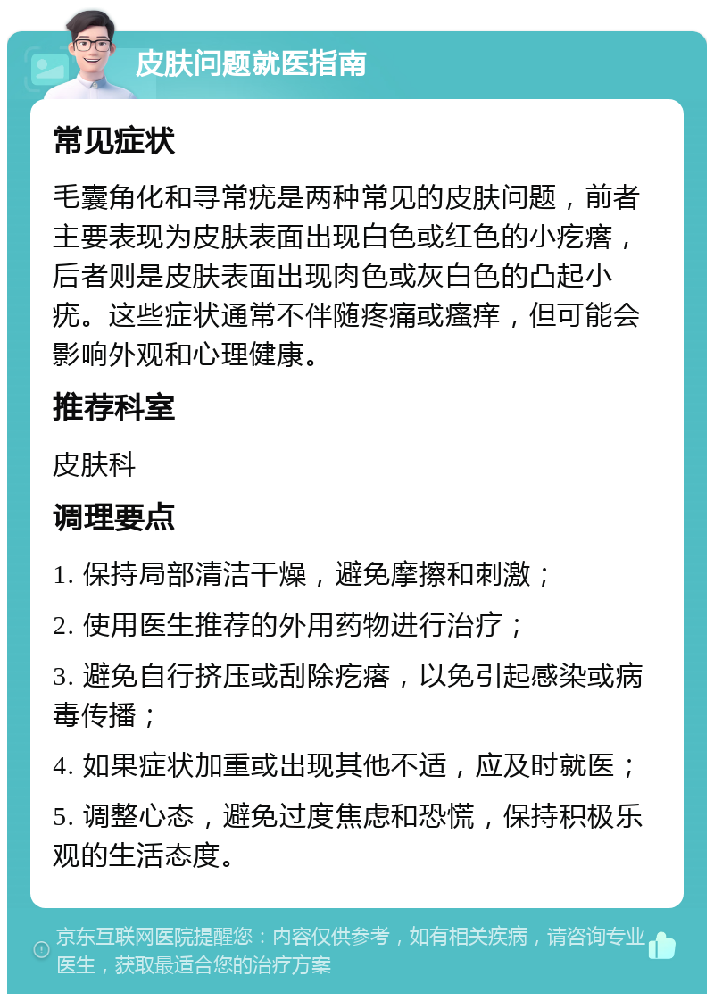 皮肤问题就医指南 常见症状 毛囊角化和寻常疣是两种常见的皮肤问题，前者主要表现为皮肤表面出现白色或红色的小疙瘩，后者则是皮肤表面出现肉色或灰白色的凸起小疣。这些症状通常不伴随疼痛或瘙痒，但可能会影响外观和心理健康。 推荐科室 皮肤科 调理要点 1. 保持局部清洁干燥，避免摩擦和刺激； 2. 使用医生推荐的外用药物进行治疗； 3. 避免自行挤压或刮除疙瘩，以免引起感染或病毒传播； 4. 如果症状加重或出现其他不适，应及时就医； 5. 调整心态，避免过度焦虑和恐慌，保持积极乐观的生活态度。