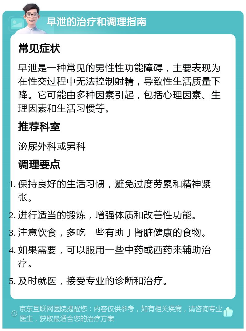 早泄的治疗和调理指南 常见症状 早泄是一种常见的男性性功能障碍，主要表现为在性交过程中无法控制射精，导致性生活质量下降。它可能由多种因素引起，包括心理因素、生理因素和生活习惯等。 推荐科室 泌尿外科或男科 调理要点 保持良好的生活习惯，避免过度劳累和精神紧张。 进行适当的锻炼，增强体质和改善性功能。 注意饮食，多吃一些有助于肾脏健康的食物。 如果需要，可以服用一些中药或西药来辅助治疗。 及时就医，接受专业的诊断和治疗。