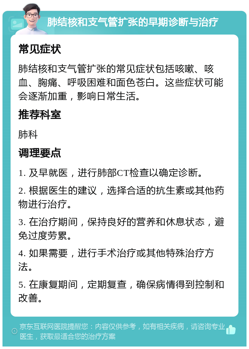 肺结核和支气管扩张的早期诊断与治疗 常见症状 肺结核和支气管扩张的常见症状包括咳嗽、咳血、胸痛、呼吸困难和面色苍白。这些症状可能会逐渐加重，影响日常生活。 推荐科室 肺科 调理要点 1. 及早就医，进行肺部CT检查以确定诊断。 2. 根据医生的建议，选择合适的抗生素或其他药物进行治疗。 3. 在治疗期间，保持良好的营养和休息状态，避免过度劳累。 4. 如果需要，进行手术治疗或其他特殊治疗方法。 5. 在康复期间，定期复查，确保病情得到控制和改善。