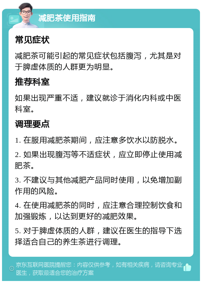 减肥茶使用指南 常见症状 减肥茶可能引起的常见症状包括腹泻，尤其是对于脾虚体质的人群更为明显。 推荐科室 如果出现严重不适，建议就诊于消化内科或中医科室。 调理要点 1. 在服用减肥茶期间，应注意多饮水以防脱水。 2. 如果出现腹泻等不适症状，应立即停止使用减肥茶。 3. 不建议与其他减肥产品同时使用，以免增加副作用的风险。 4. 在使用减肥茶的同时，应注意合理控制饮食和加强锻炼，以达到更好的减肥效果。 5. 对于脾虚体质的人群，建议在医生的指导下选择适合自己的养生茶进行调理。