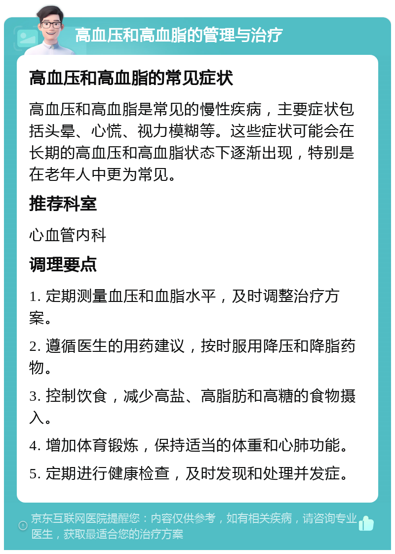 高血压和高血脂的管理与治疗 高血压和高血脂的常见症状 高血压和高血脂是常见的慢性疾病，主要症状包括头晕、心慌、视力模糊等。这些症状可能会在长期的高血压和高血脂状态下逐渐出现，特别是在老年人中更为常见。 推荐科室 心血管内科 调理要点 1. 定期测量血压和血脂水平，及时调整治疗方案。 2. 遵循医生的用药建议，按时服用降压和降脂药物。 3. 控制饮食，减少高盐、高脂肪和高糖的食物摄入。 4. 增加体育锻炼，保持适当的体重和心肺功能。 5. 定期进行健康检查，及时发现和处理并发症。