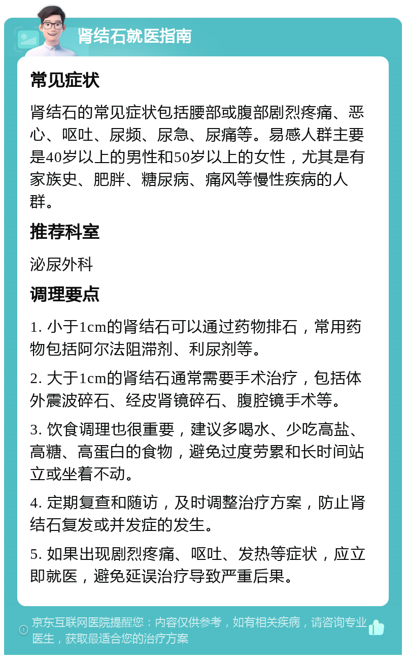 肾结石就医指南 常见症状 肾结石的常见症状包括腰部或腹部剧烈疼痛、恶心、呕吐、尿频、尿急、尿痛等。易感人群主要是40岁以上的男性和50岁以上的女性，尤其是有家族史、肥胖、糖尿病、痛风等慢性疾病的人群。 推荐科室 泌尿外科 调理要点 1. 小于1cm的肾结石可以通过药物排石，常用药物包括阿尔法阻滞剂、利尿剂等。 2. 大于1cm的肾结石通常需要手术治疗，包括体外震波碎石、经皮肾镜碎石、腹腔镜手术等。 3. 饮食调理也很重要，建议多喝水、少吃高盐、高糖、高蛋白的食物，避免过度劳累和长时间站立或坐着不动。 4. 定期复查和随访，及时调整治疗方案，防止肾结石复发或并发症的发生。 5. 如果出现剧烈疼痛、呕吐、发热等症状，应立即就医，避免延误治疗导致严重后果。