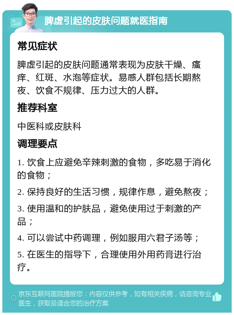 脾虚引起的皮肤问题就医指南 常见症状 脾虚引起的皮肤问题通常表现为皮肤干燥、瘙痒、红斑、水泡等症状。易感人群包括长期熬夜、饮食不规律、压力过大的人群。 推荐科室 中医科或皮肤科 调理要点 1. 饮食上应避免辛辣刺激的食物，多吃易于消化的食物； 2. 保持良好的生活习惯，规律作息，避免熬夜； 3. 使用温和的护肤品，避免使用过于刺激的产品； 4. 可以尝试中药调理，例如服用六君子汤等； 5. 在医生的指导下，合理使用外用药膏进行治疗。