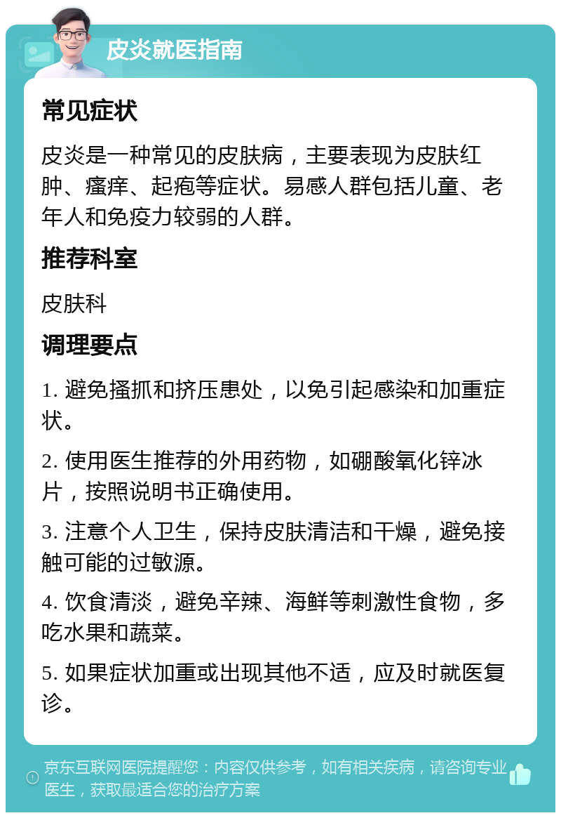 皮炎就医指南 常见症状 皮炎是一种常见的皮肤病，主要表现为皮肤红肿、瘙痒、起疱等症状。易感人群包括儿童、老年人和免疫力较弱的人群。 推荐科室 皮肤科 调理要点 1. 避免搔抓和挤压患处，以免引起感染和加重症状。 2. 使用医生推荐的外用药物，如硼酸氧化锌冰片，按照说明书正确使用。 3. 注意个人卫生，保持皮肤清洁和干燥，避免接触可能的过敏源。 4. 饮食清淡，避免辛辣、海鲜等刺激性食物，多吃水果和蔬菜。 5. 如果症状加重或出现其他不适，应及时就医复诊。