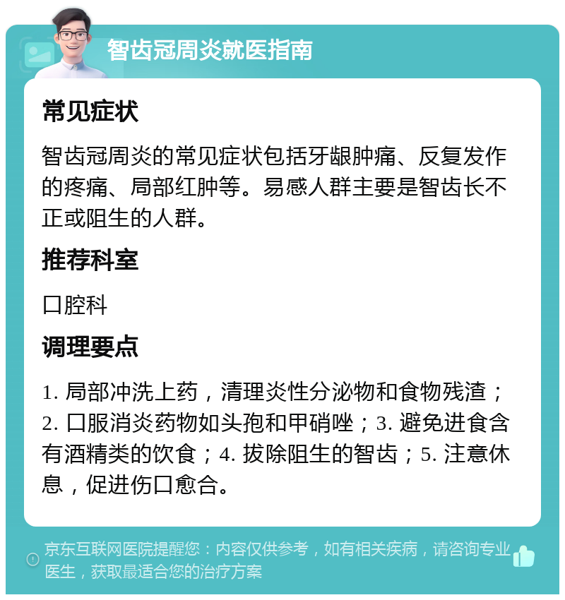 智齿冠周炎就医指南 常见症状 智齿冠周炎的常见症状包括牙龈肿痛、反复发作的疼痛、局部红肿等。易感人群主要是智齿长不正或阻生的人群。 推荐科室 口腔科 调理要点 1. 局部冲洗上药，清理炎性分泌物和食物残渣；2. 口服消炎药物如头孢和甲硝唑；3. 避免进食含有酒精类的饮食；4. 拔除阻生的智齿；5. 注意休息，促进伤口愈合。