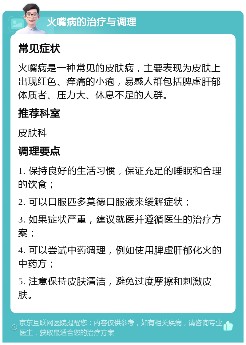 火嘴病的治疗与调理 常见症状 火嘴病是一种常见的皮肤病，主要表现为皮肤上出现红色、痒痛的小疱，易感人群包括脾虚肝郁体质者、压力大、休息不足的人群。 推荐科室 皮肤科 调理要点 1. 保持良好的生活习惯，保证充足的睡眠和合理的饮食； 2. 可以口服匹多莫德口服液来缓解症状； 3. 如果症状严重，建议就医并遵循医生的治疗方案； 4. 可以尝试中药调理，例如使用脾虚肝郁化火的中药方； 5. 注意保持皮肤清洁，避免过度摩擦和刺激皮肤。