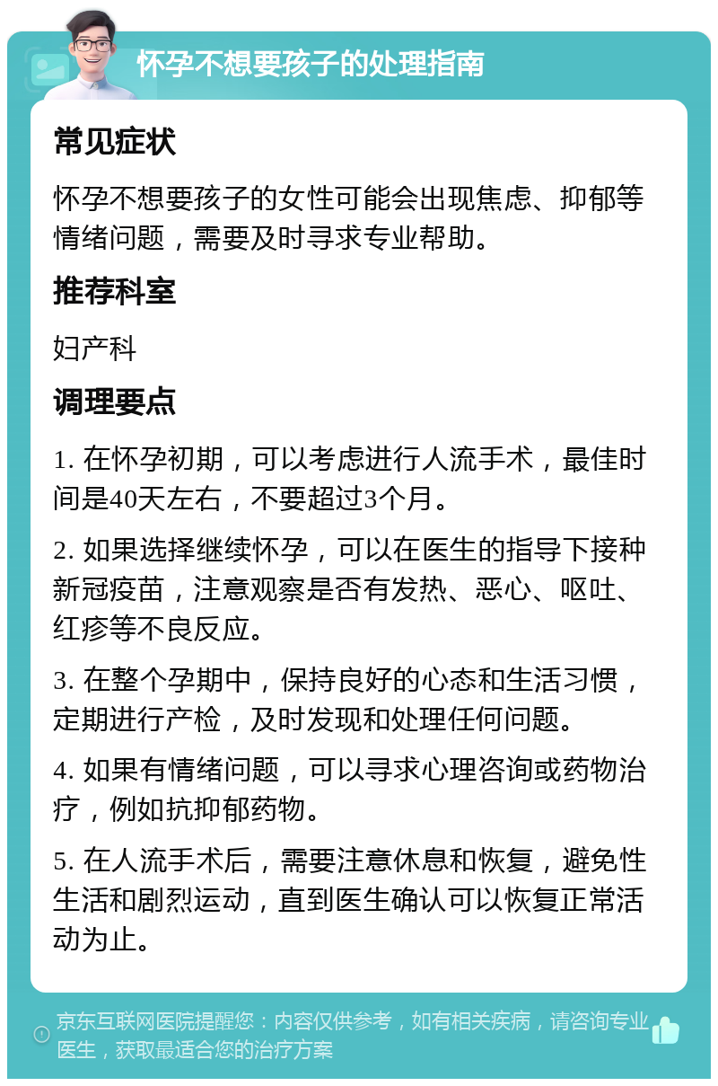 怀孕不想要孩子的处理指南 常见症状 怀孕不想要孩子的女性可能会出现焦虑、抑郁等情绪问题，需要及时寻求专业帮助。 推荐科室 妇产科 调理要点 1. 在怀孕初期，可以考虑进行人流手术，最佳时间是40天左右，不要超过3个月。 2. 如果选择继续怀孕，可以在医生的指导下接种新冠疫苗，注意观察是否有发热、恶心、呕吐、红疹等不良反应。 3. 在整个孕期中，保持良好的心态和生活习惯，定期进行产检，及时发现和处理任何问题。 4. 如果有情绪问题，可以寻求心理咨询或药物治疗，例如抗抑郁药物。 5. 在人流手术后，需要注意休息和恢复，避免性生活和剧烈运动，直到医生确认可以恢复正常活动为止。