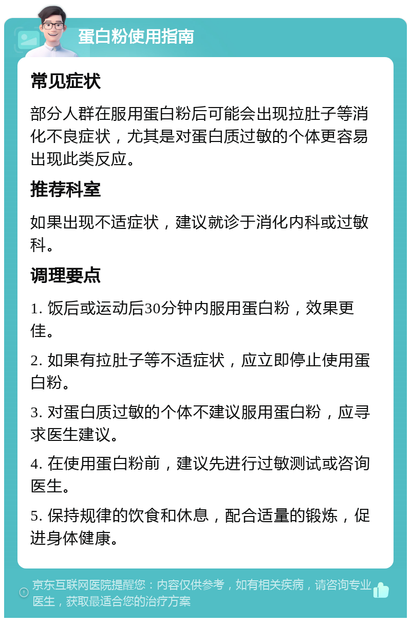 蛋白粉使用指南 常见症状 部分人群在服用蛋白粉后可能会出现拉肚子等消化不良症状，尤其是对蛋白质过敏的个体更容易出现此类反应。 推荐科室 如果出现不适症状，建议就诊于消化内科或过敏科。 调理要点 1. 饭后或运动后30分钟内服用蛋白粉，效果更佳。 2. 如果有拉肚子等不适症状，应立即停止使用蛋白粉。 3. 对蛋白质过敏的个体不建议服用蛋白粉，应寻求医生建议。 4. 在使用蛋白粉前，建议先进行过敏测试或咨询医生。 5. 保持规律的饮食和休息，配合适量的锻炼，促进身体健康。