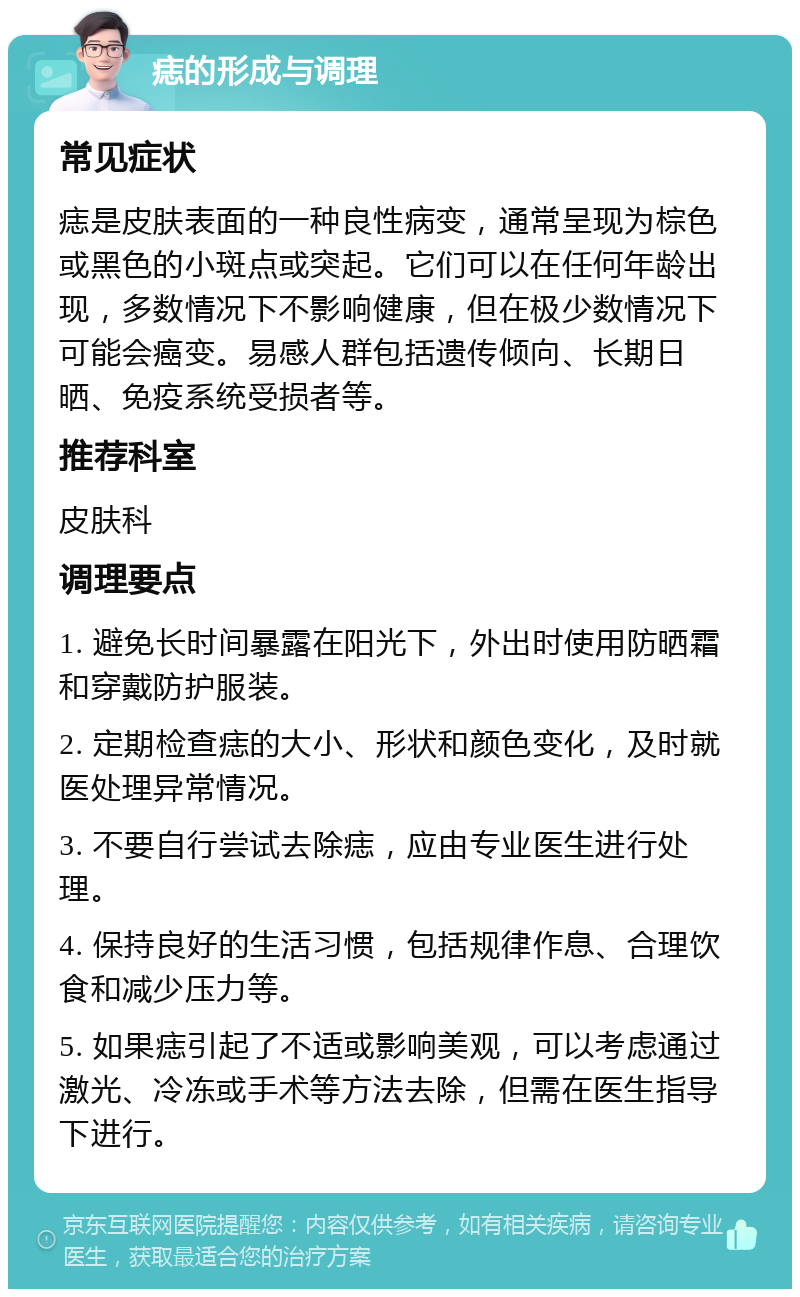 痣的形成与调理 常见症状 痣是皮肤表面的一种良性病变，通常呈现为棕色或黑色的小斑点或突起。它们可以在任何年龄出现，多数情况下不影响健康，但在极少数情况下可能会癌变。易感人群包括遗传倾向、长期日晒、免疫系统受损者等。 推荐科室 皮肤科 调理要点 1. 避免长时间暴露在阳光下，外出时使用防晒霜和穿戴防护服装。 2. 定期检查痣的大小、形状和颜色变化，及时就医处理异常情况。 3. 不要自行尝试去除痣，应由专业医生进行处理。 4. 保持良好的生活习惯，包括规律作息、合理饮食和减少压力等。 5. 如果痣引起了不适或影响美观，可以考虑通过激光、冷冻或手术等方法去除，但需在医生指导下进行。