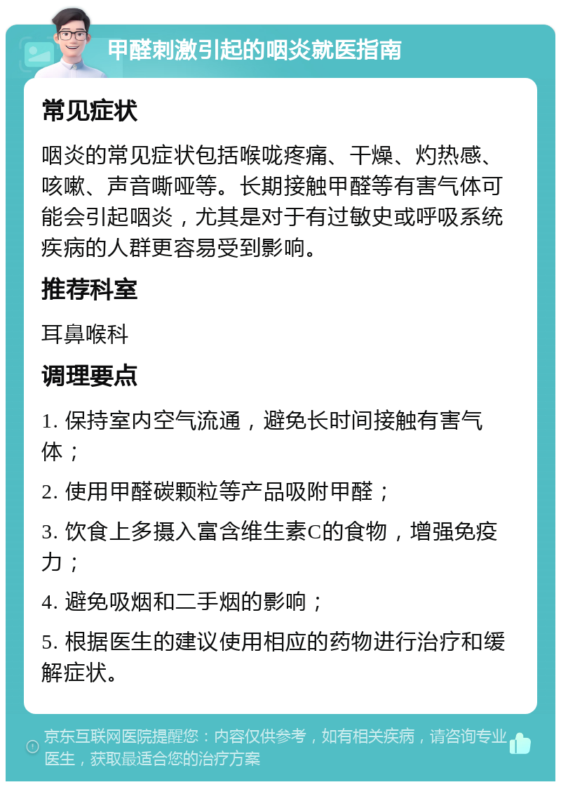 甲醛刺激引起的咽炎就医指南 常见症状 咽炎的常见症状包括喉咙疼痛、干燥、灼热感、咳嗽、声音嘶哑等。长期接触甲醛等有害气体可能会引起咽炎，尤其是对于有过敏史或呼吸系统疾病的人群更容易受到影响。 推荐科室 耳鼻喉科 调理要点 1. 保持室内空气流通，避免长时间接触有害气体； 2. 使用甲醛碳颗粒等产品吸附甲醛； 3. 饮食上多摄入富含维生素C的食物，增强免疫力； 4. 避免吸烟和二手烟的影响； 5. 根据医生的建议使用相应的药物进行治疗和缓解症状。