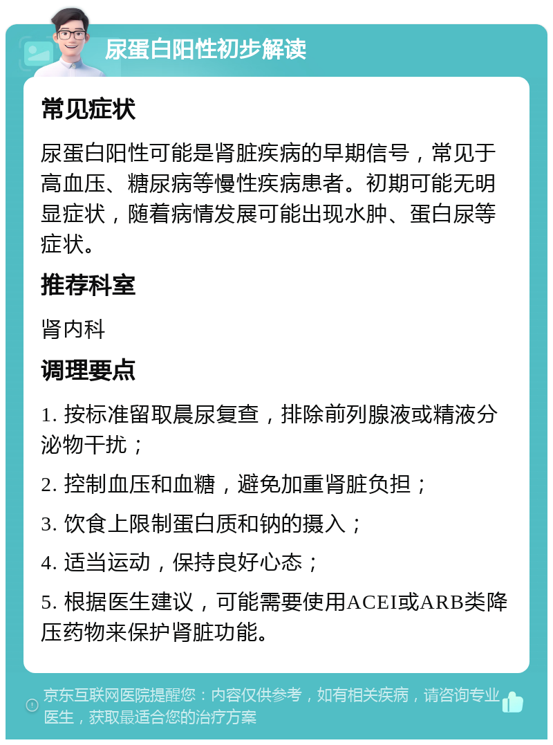 尿蛋白阳性初步解读 常见症状 尿蛋白阳性可能是肾脏疾病的早期信号，常见于高血压、糖尿病等慢性疾病患者。初期可能无明显症状，随着病情发展可能出现水肿、蛋白尿等症状。 推荐科室 肾内科 调理要点 1. 按标准留取晨尿复查，排除前列腺液或精液分泌物干扰； 2. 控制血压和血糖，避免加重肾脏负担； 3. 饮食上限制蛋白质和钠的摄入； 4. 适当运动，保持良好心态； 5. 根据医生建议，可能需要使用ACEI或ARB类降压药物来保护肾脏功能。