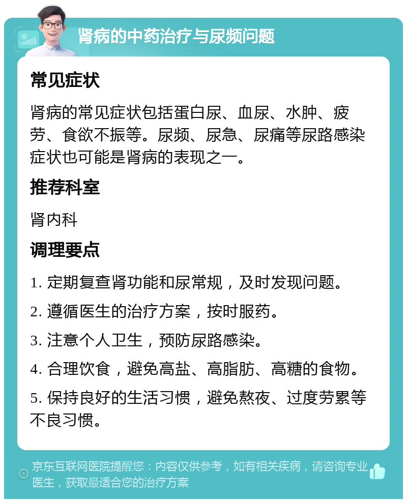 肾病的中药治疗与尿频问题 常见症状 肾病的常见症状包括蛋白尿、血尿、水肿、疲劳、食欲不振等。尿频、尿急、尿痛等尿路感染症状也可能是肾病的表现之一。 推荐科室 肾内科 调理要点 1. 定期复查肾功能和尿常规，及时发现问题。 2. 遵循医生的治疗方案，按时服药。 3. 注意个人卫生，预防尿路感染。 4. 合理饮食，避免高盐、高脂肪、高糖的食物。 5. 保持良好的生活习惯，避免熬夜、过度劳累等不良习惯。