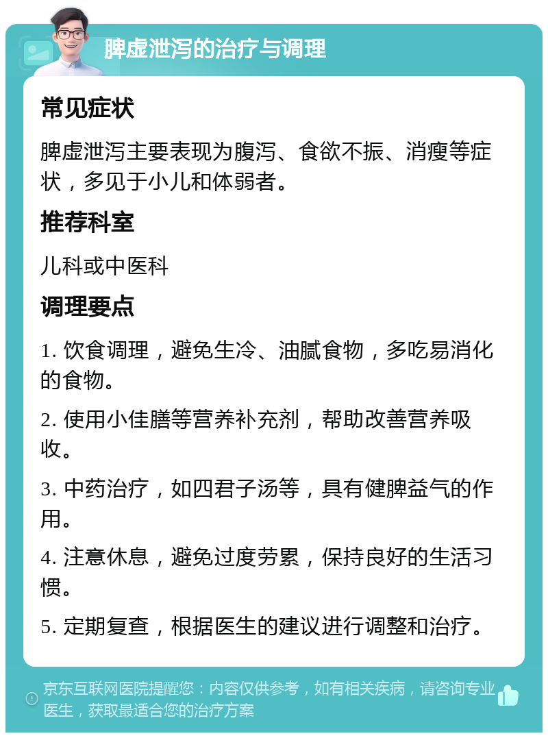 脾虚泄泻的治疗与调理 常见症状 脾虚泄泻主要表现为腹泻、食欲不振、消瘦等症状，多见于小儿和体弱者。 推荐科室 儿科或中医科 调理要点 1. 饮食调理，避免生冷、油腻食物，多吃易消化的食物。 2. 使用小佳膳等营养补充剂，帮助改善营养吸收。 3. 中药治疗，如四君子汤等，具有健脾益气的作用。 4. 注意休息，避免过度劳累，保持良好的生活习惯。 5. 定期复查，根据医生的建议进行调整和治疗。