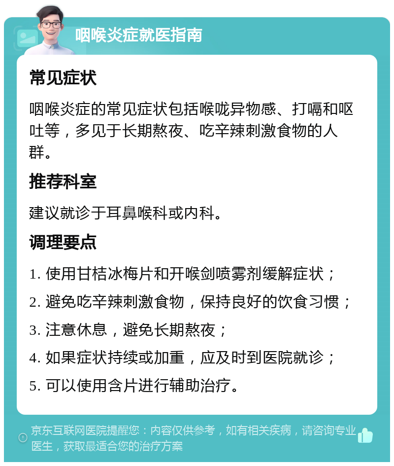 咽喉炎症就医指南 常见症状 咽喉炎症的常见症状包括喉咙异物感、打嗝和呕吐等，多见于长期熬夜、吃辛辣刺激食物的人群。 推荐科室 建议就诊于耳鼻喉科或内科。 调理要点 1. 使用甘桔冰梅片和开喉剑喷雾剂缓解症状； 2. 避免吃辛辣刺激食物，保持良好的饮食习惯； 3. 注意休息，避免长期熬夜； 4. 如果症状持续或加重，应及时到医院就诊； 5. 可以使用含片进行辅助治疗。