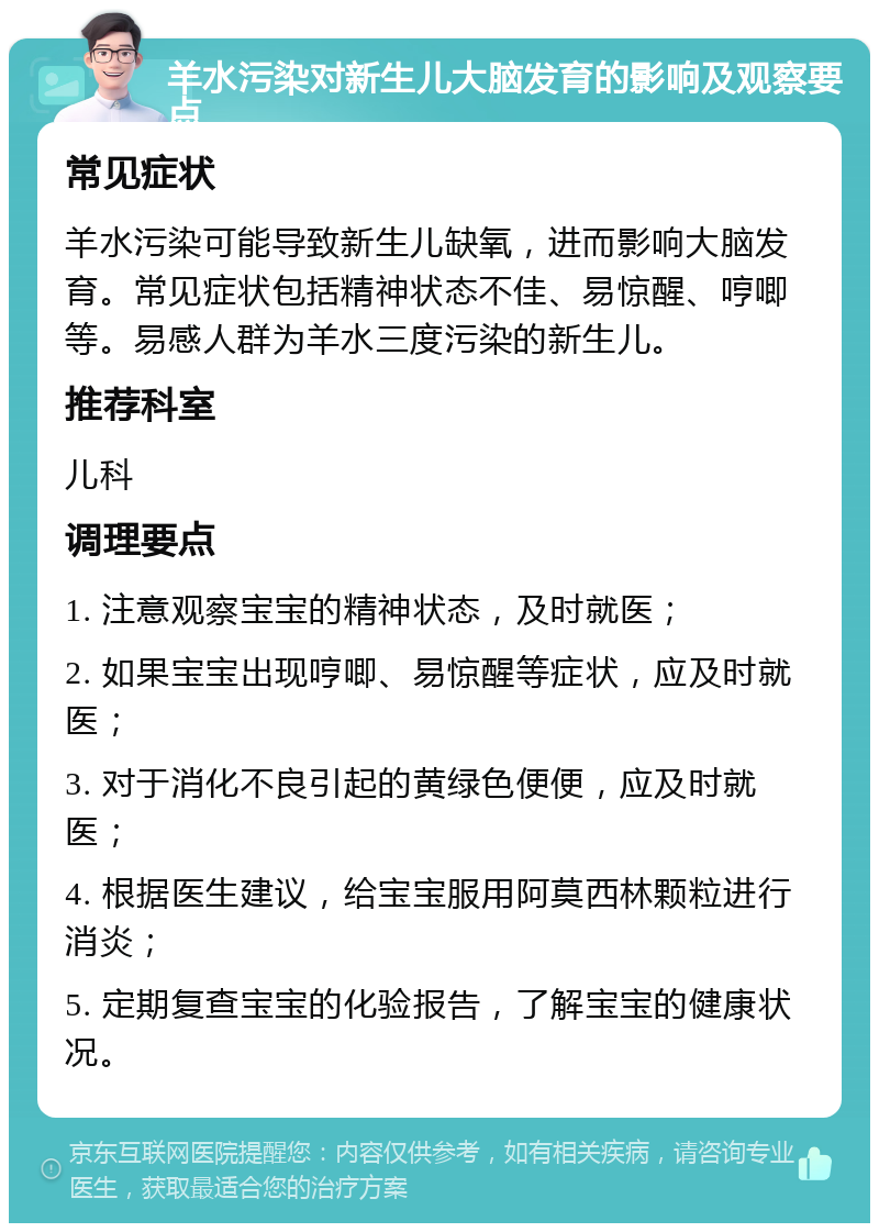 羊水污染对新生儿大脑发育的影响及观察要点 常见症状 羊水污染可能导致新生儿缺氧，进而影响大脑发育。常见症状包括精神状态不佳、易惊醒、哼唧等。易感人群为羊水三度污染的新生儿。 推荐科室 儿科 调理要点 1. 注意观察宝宝的精神状态，及时就医； 2. 如果宝宝出现哼唧、易惊醒等症状，应及时就医； 3. 对于消化不良引起的黄绿色便便，应及时就医； 4. 根据医生建议，给宝宝服用阿莫西林颗粒进行消炎； 5. 定期复查宝宝的化验报告，了解宝宝的健康状况。