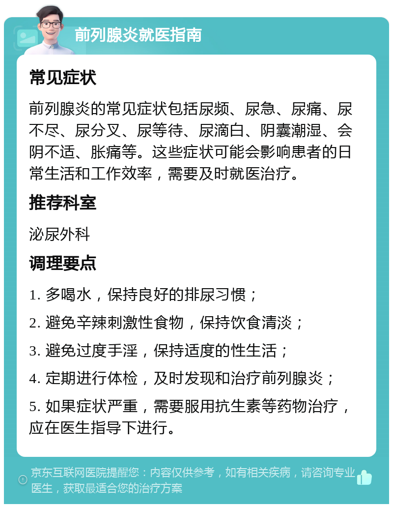 前列腺炎就医指南 常见症状 前列腺炎的常见症状包括尿频、尿急、尿痛、尿不尽、尿分叉、尿等待、尿滴白、阴囊潮湿、会阴不适、胀痛等。这些症状可能会影响患者的日常生活和工作效率，需要及时就医治疗。 推荐科室 泌尿外科 调理要点 1. 多喝水，保持良好的排尿习惯； 2. 避免辛辣刺激性食物，保持饮食清淡； 3. 避免过度手淫，保持适度的性生活； 4. 定期进行体检，及时发现和治疗前列腺炎； 5. 如果症状严重，需要服用抗生素等药物治疗，应在医生指导下进行。