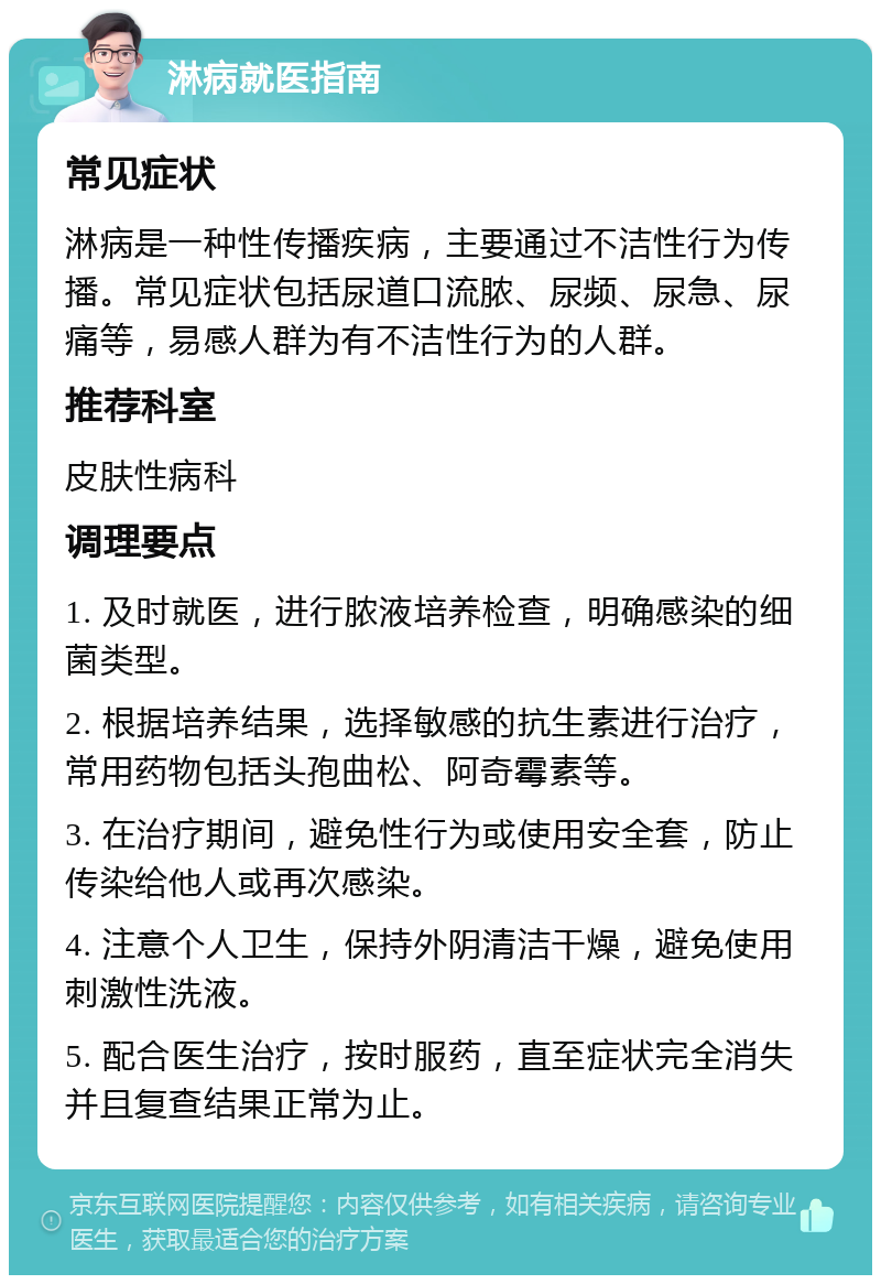 淋病就医指南 常见症状 淋病是一种性传播疾病，主要通过不洁性行为传播。常见症状包括尿道口流脓、尿频、尿急、尿痛等，易感人群为有不洁性行为的人群。 推荐科室 皮肤性病科 调理要点 1. 及时就医，进行脓液培养检查，明确感染的细菌类型。 2. 根据培养结果，选择敏感的抗生素进行治疗，常用药物包括头孢曲松、阿奇霉素等。 3. 在治疗期间，避免性行为或使用安全套，防止传染给他人或再次感染。 4. 注意个人卫生，保持外阴清洁干燥，避免使用刺激性洗液。 5. 配合医生治疗，按时服药，直至症状完全消失并且复查结果正常为止。