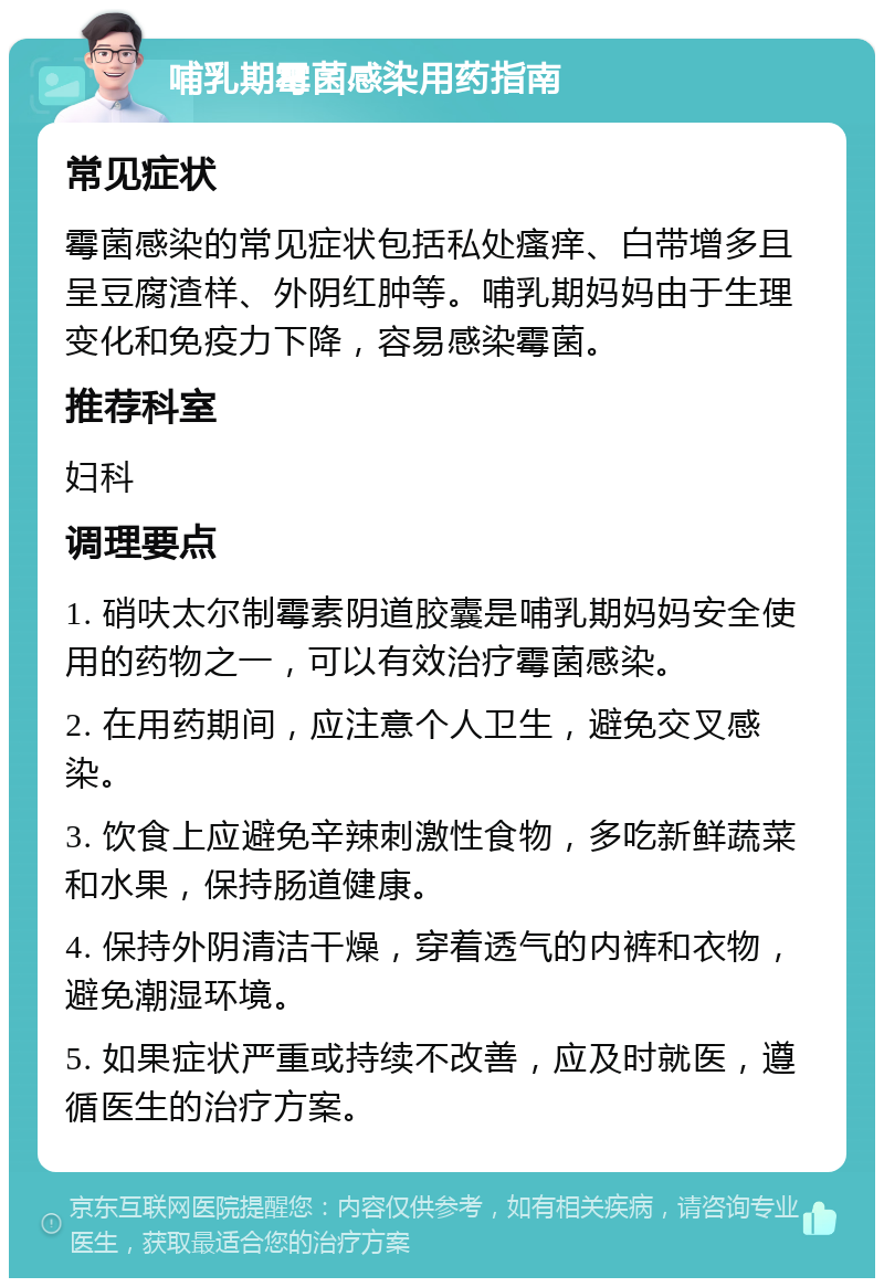 哺乳期霉菌感染用药指南 常见症状 霉菌感染的常见症状包括私处瘙痒、白带增多且呈豆腐渣样、外阴红肿等。哺乳期妈妈由于生理变化和免疫力下降，容易感染霉菌。 推荐科室 妇科 调理要点 1. 硝呋太尔制霉素阴道胶囊是哺乳期妈妈安全使用的药物之一，可以有效治疗霉菌感染。 2. 在用药期间，应注意个人卫生，避免交叉感染。 3. 饮食上应避免辛辣刺激性食物，多吃新鲜蔬菜和水果，保持肠道健康。 4. 保持外阴清洁干燥，穿着透气的内裤和衣物，避免潮湿环境。 5. 如果症状严重或持续不改善，应及时就医，遵循医生的治疗方案。