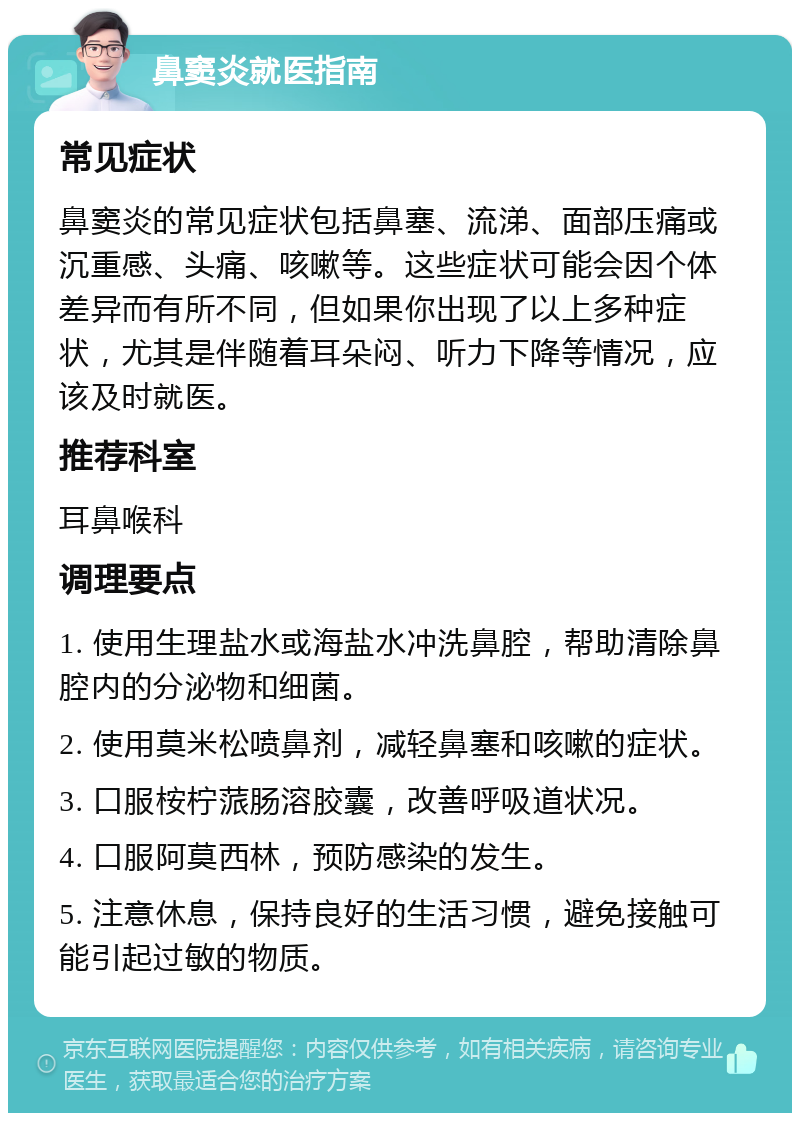 鼻窦炎就医指南 常见症状 鼻窦炎的常见症状包括鼻塞、流涕、面部压痛或沉重感、头痛、咳嗽等。这些症状可能会因个体差异而有所不同，但如果你出现了以上多种症状，尤其是伴随着耳朵闷、听力下降等情况，应该及时就医。 推荐科室 耳鼻喉科 调理要点 1. 使用生理盐水或海盐水冲洗鼻腔，帮助清除鼻腔内的分泌物和细菌。 2. 使用莫米松喷鼻剂，减轻鼻塞和咳嗽的症状。 3. 口服桉柠蒎肠溶胶囊，改善呼吸道状况。 4. 口服阿莫西林，预防感染的发生。 5. 注意休息，保持良好的生活习惯，避免接触可能引起过敏的物质。