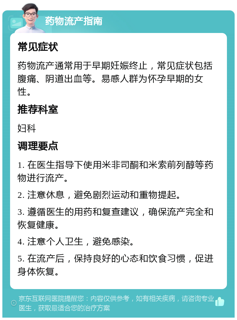 药物流产指南 常见症状 药物流产通常用于早期妊娠终止，常见症状包括腹痛、阴道出血等。易感人群为怀孕早期的女性。 推荐科室 妇科 调理要点 1. 在医生指导下使用米非司酮和米索前列醇等药物进行流产。 2. 注意休息，避免剧烈运动和重物提起。 3. 遵循医生的用药和复查建议，确保流产完全和恢复健康。 4. 注意个人卫生，避免感染。 5. 在流产后，保持良好的心态和饮食习惯，促进身体恢复。