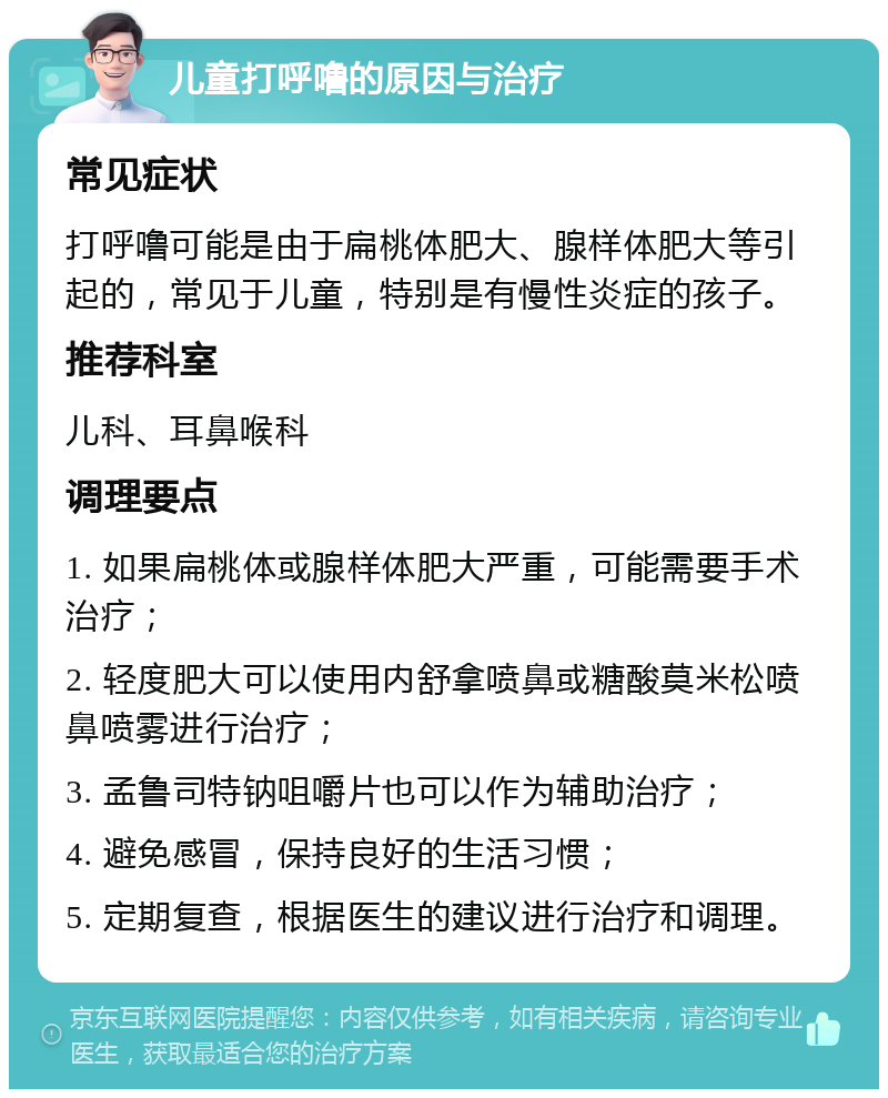 儿童打呼噜的原因与治疗 常见症状 打呼噜可能是由于扁桃体肥大、腺样体肥大等引起的，常见于儿童，特别是有慢性炎症的孩子。 推荐科室 儿科、耳鼻喉科 调理要点 1. 如果扁桃体或腺样体肥大严重，可能需要手术治疗； 2. 轻度肥大可以使用内舒拿喷鼻或糖酸莫米松喷鼻喷雾进行治疗； 3. 孟鲁司特钠咀嚼片也可以作为辅助治疗； 4. 避免感冒，保持良好的生活习惯； 5. 定期复查，根据医生的建议进行治疗和调理。