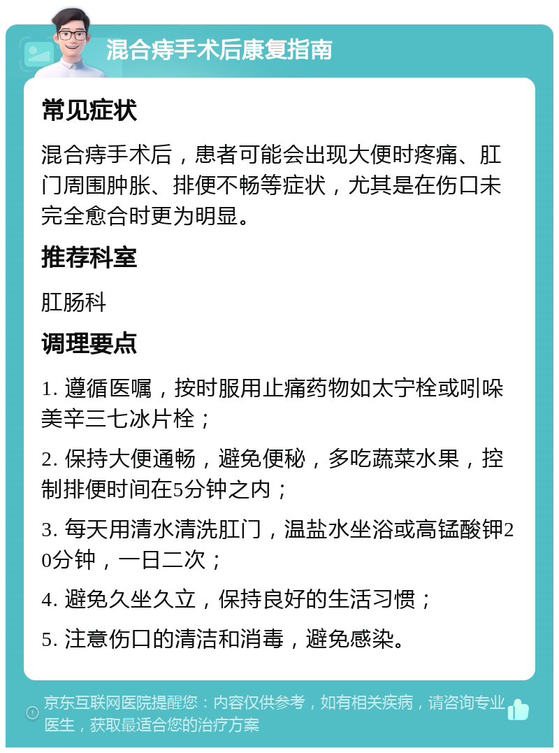 混合痔手术后康复指南 常见症状 混合痔手术后，患者可能会出现大便时疼痛、肛门周围肿胀、排便不畅等症状，尤其是在伤口未完全愈合时更为明显。 推荐科室 肛肠科 调理要点 1. 遵循医嘱，按时服用止痛药物如太宁栓或吲哚美辛三七冰片栓； 2. 保持大便通畅，避免便秘，多吃蔬菜水果，控制排便时间在5分钟之内； 3. 每天用清水清洗肛门，温盐水坐浴或高锰酸钾20分钟，一日二次； 4. 避免久坐久立，保持良好的生活习惯； 5. 注意伤口的清洁和消毒，避免感染。