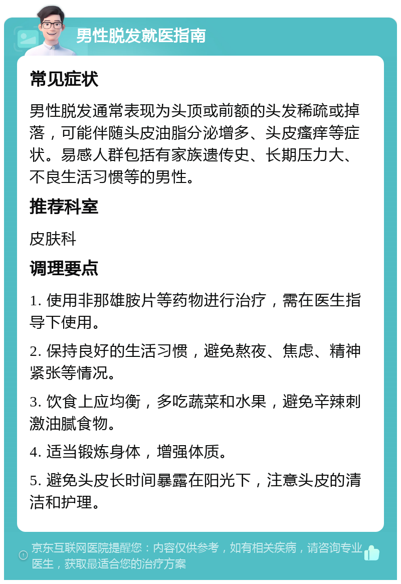 男性脱发就医指南 常见症状 男性脱发通常表现为头顶或前额的头发稀疏或掉落，可能伴随头皮油脂分泌增多、头皮瘙痒等症状。易感人群包括有家族遗传史、长期压力大、不良生活习惯等的男性。 推荐科室 皮肤科 调理要点 1. 使用非那雄胺片等药物进行治疗，需在医生指导下使用。 2. 保持良好的生活习惯，避免熬夜、焦虑、精神紧张等情况。 3. 饮食上应均衡，多吃蔬菜和水果，避免辛辣刺激油腻食物。 4. 适当锻炼身体，增强体质。 5. 避免头皮长时间暴露在阳光下，注意头皮的清洁和护理。