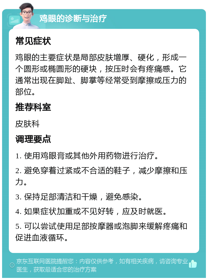 鸡眼的诊断与治疗 常见症状 鸡眼的主要症状是局部皮肤增厚、硬化，形成一个圆形或椭圆形的硬块，按压时会有疼痛感。它通常出现在脚趾、脚掌等经常受到摩擦或压力的部位。 推荐科室 皮肤科 调理要点 1. 使用鸡眼膏或其他外用药物进行治疗。 2. 避免穿着过紧或不合适的鞋子，减少摩擦和压力。 3. 保持足部清洁和干燥，避免感染。 4. 如果症状加重或不见好转，应及时就医。 5. 可以尝试使用足部按摩器或泡脚来缓解疼痛和促进血液循环。