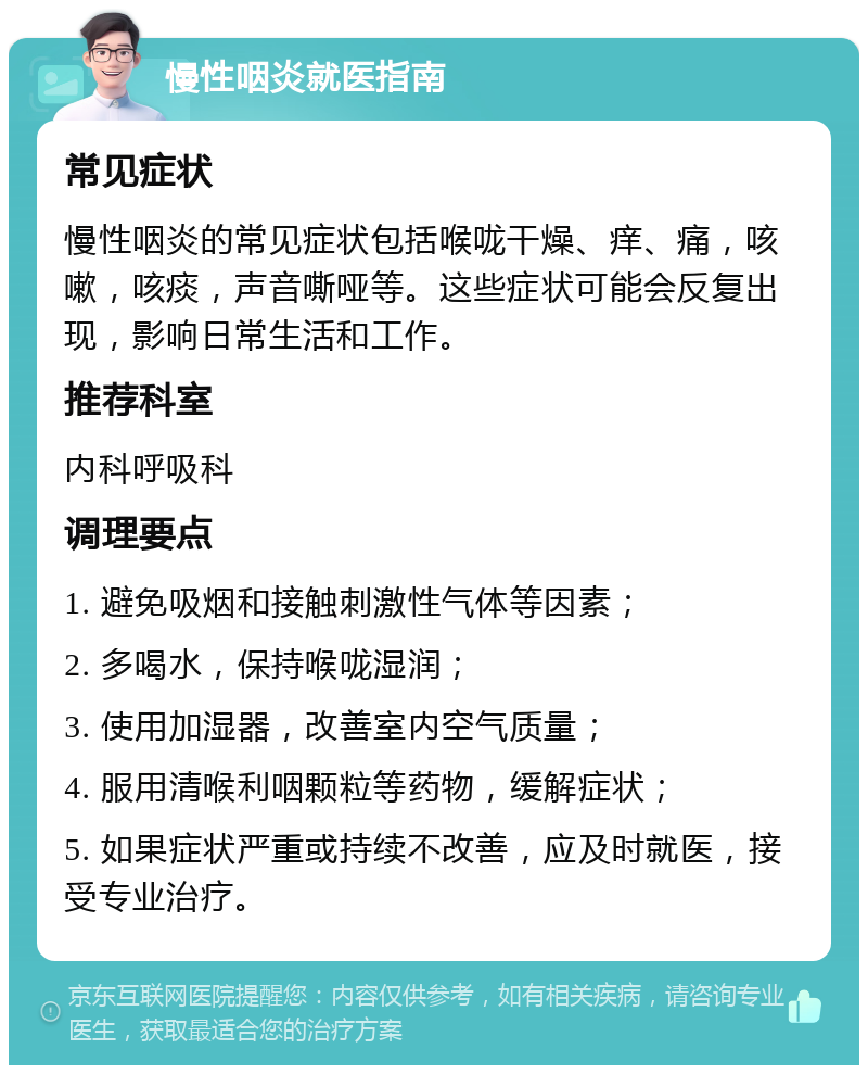 慢性咽炎就医指南 常见症状 慢性咽炎的常见症状包括喉咙干燥、痒、痛，咳嗽，咳痰，声音嘶哑等。这些症状可能会反复出现，影响日常生活和工作。 推荐科室 内科呼吸科 调理要点 1. 避免吸烟和接触刺激性气体等因素； 2. 多喝水，保持喉咙湿润； 3. 使用加湿器，改善室内空气质量； 4. 服用清喉利咽颗粒等药物，缓解症状； 5. 如果症状严重或持续不改善，应及时就医，接受专业治疗。