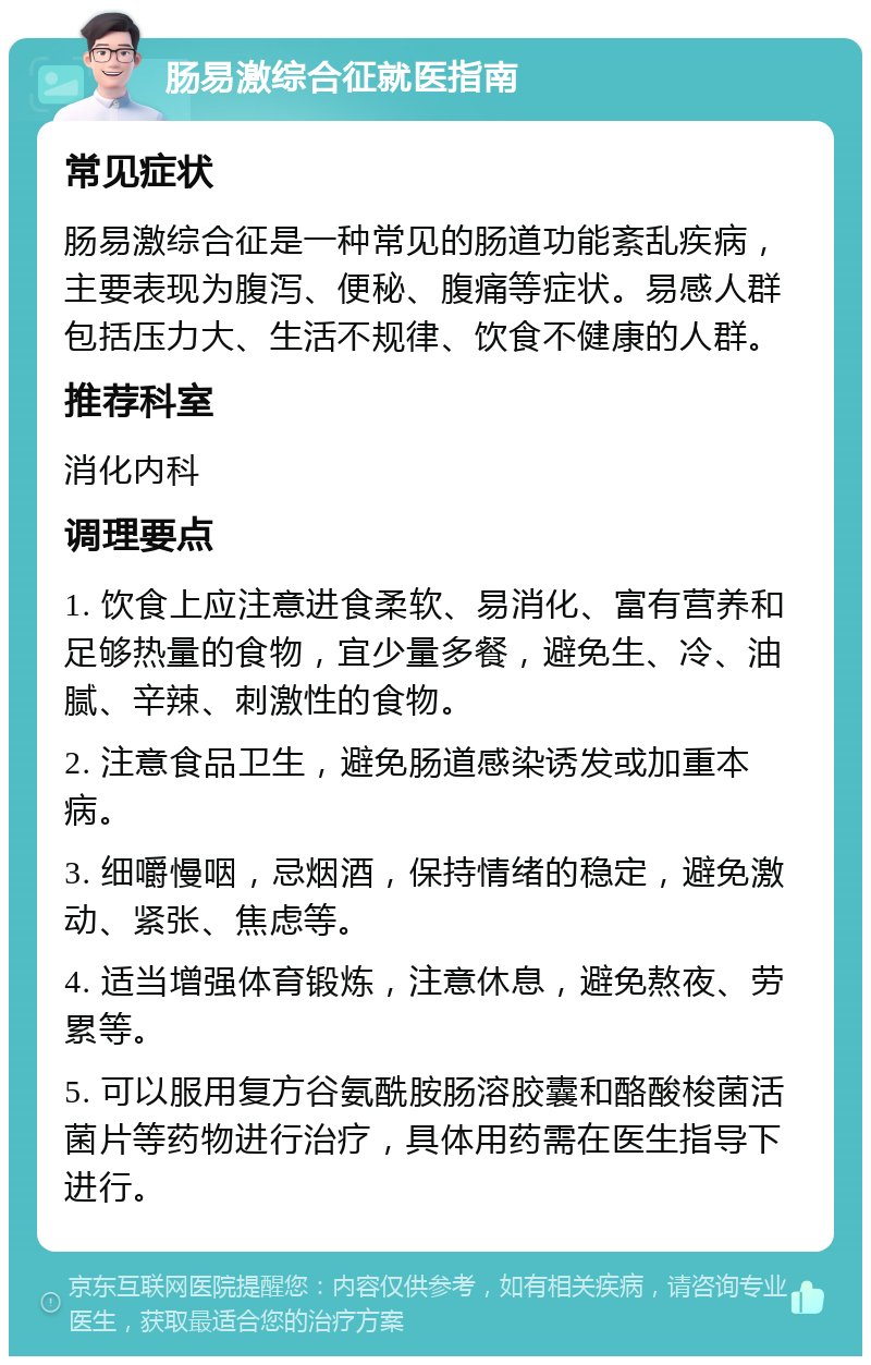 肠易激综合征就医指南 常见症状 肠易激综合征是一种常见的肠道功能紊乱疾病，主要表现为腹泻、便秘、腹痛等症状。易感人群包括压力大、生活不规律、饮食不健康的人群。 推荐科室 消化内科 调理要点 1. 饮食上应注意进食柔软、易消化、富有营养和足够热量的食物，宜少量多餐，避免生、冷、油腻、辛辣、刺激性的食物。 2. 注意食品卫生，避免肠道感染诱发或加重本病。 3. 细嚼慢咽，忌烟酒，保持情绪的稳定，避免激动、紧张、焦虑等。 4. 适当增强体育锻炼，注意休息，避免熬夜、劳累等。 5. 可以服用复方谷氨酰胺肠溶胶囊和酪酸梭菌活菌片等药物进行治疗，具体用药需在医生指导下进行。