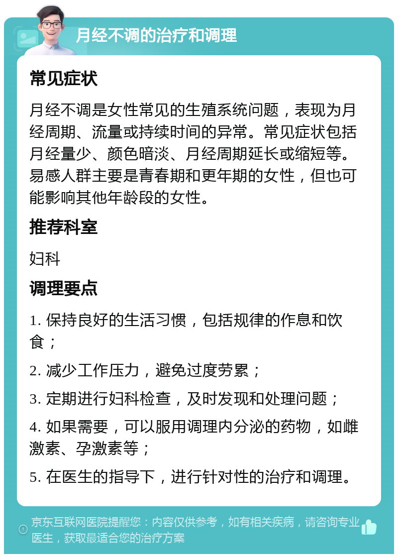 月经不调的治疗和调理 常见症状 月经不调是女性常见的生殖系统问题，表现为月经周期、流量或持续时间的异常。常见症状包括月经量少、颜色暗淡、月经周期延长或缩短等。易感人群主要是青春期和更年期的女性，但也可能影响其他年龄段的女性。 推荐科室 妇科 调理要点 1. 保持良好的生活习惯，包括规律的作息和饮食； 2. 减少工作压力，避免过度劳累； 3. 定期进行妇科检查，及时发现和处理问题； 4. 如果需要，可以服用调理内分泌的药物，如雌激素、孕激素等； 5. 在医生的指导下，进行针对性的治疗和调理。