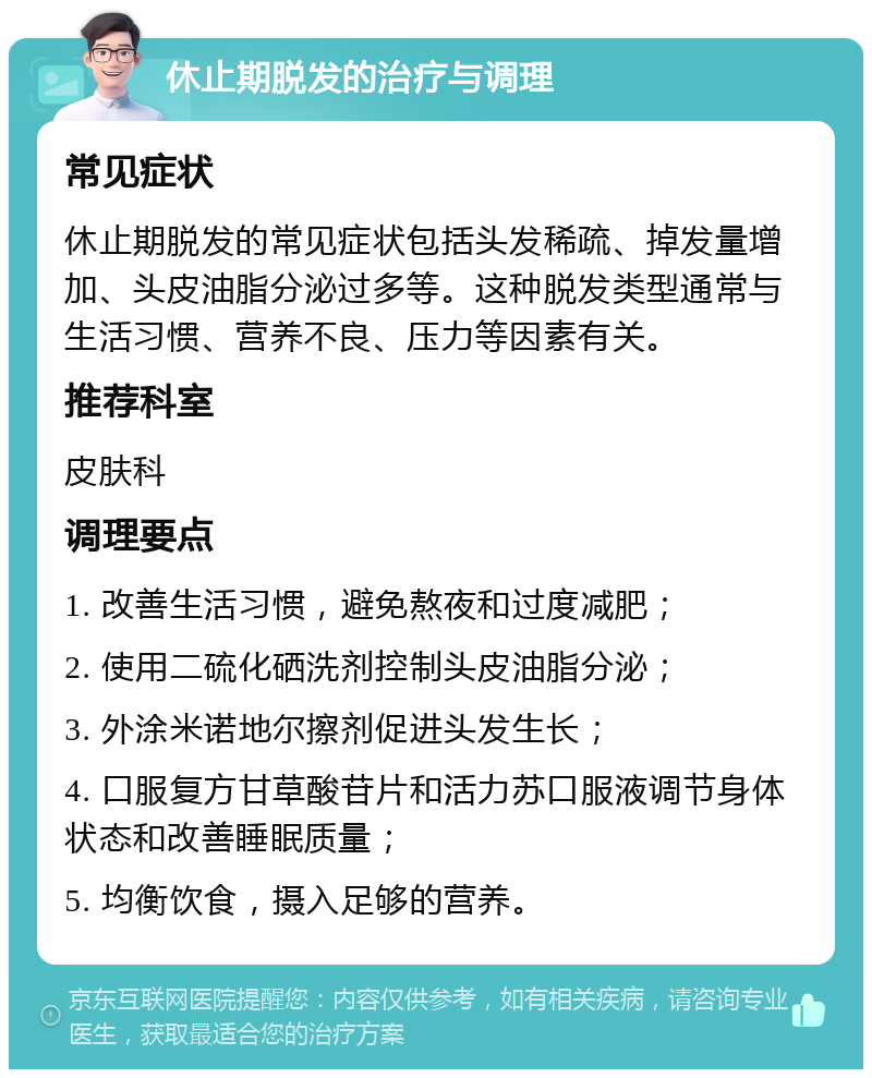 休止期脱发的治疗与调理 常见症状 休止期脱发的常见症状包括头发稀疏、掉发量增加、头皮油脂分泌过多等。这种脱发类型通常与生活习惯、营养不良、压力等因素有关。 推荐科室 皮肤科 调理要点 1. 改善生活习惯，避免熬夜和过度减肥； 2. 使用二硫化硒洗剂控制头皮油脂分泌； 3. 外涂米诺地尔擦剂促进头发生长； 4. 口服复方甘草酸苷片和活力苏口服液调节身体状态和改善睡眠质量； 5. 均衡饮食，摄入足够的营养。